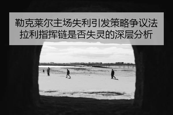 勒克莱尔主场失利引发策略争议法拉利指挥链是否失灵的深层分析