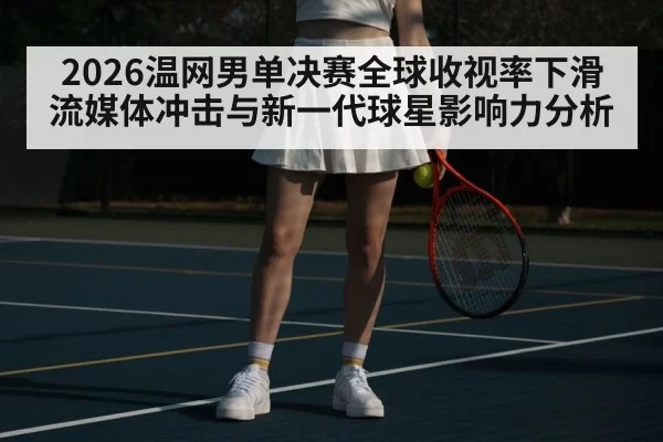 2026温网男单决赛全球收视率下滑 流媒体冲击与新一代球星影响力分析