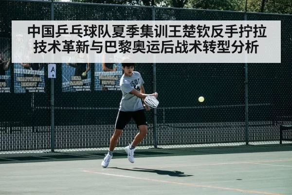 中国乒乓球队夏季集训王楚钦反手拧拉技术革新与巴黎奥运后战术转型分析