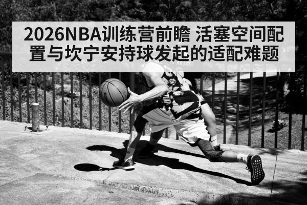 2026NBA训练营前瞻 活塞空间配置与坎宁安持球发起的适配难题